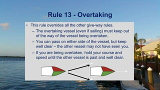 Rule 13 - Overtaking
• This rule overrides all the other give-way rules.
– The overtaking vessel (even if sailing) must keep out
of the way of the vessel being overtaken.
– You can pass on either side of the vessel, but keep
well clear – the other vessel may not have seen you.
– If you are being overtaken, hold your course and
speed until the other vessel is past and well clear.
 