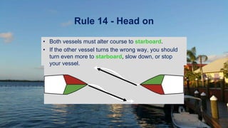Rule 14 - Head on
• Both vessels must alter course to starboard.
• If the other vessel turns the wrong way, you should
turn even more to starboard, slow down, or stop
your vessel.
 