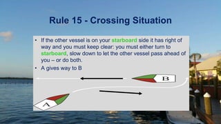 Rule 15 - Crossing Situation
• If the other vessel is on your starboard side it has right of
way and you must keep clear: you must either turn to
starboard, slow down to let the other vessel pass ahead of
you – or do both.
• A gives way to B
A
B
 