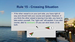 Rule 15 - Crossing Situation
• If the other vessel is on your port side, you have right of
way and should hold your course and speed. However, if
you think the other vessel is leaving it too late, you have to
take action yourself. The “right rule” still applies: if you alter
course, alter to starboard. Or you can slow down, or do
both.
A
B
 