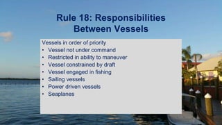Rule 18: Responsibilities
Between Vessels
Vessels in order of priority
• Vessel not under command
• Restricted in ability to maneuver
• Vessel constrained by draft
• Vessel engaged in fishing
• Sailing vessels
• Power driven vessels
• Seaplanes
 