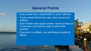 General Points
• Every vessel has a responsibility to avoid collisions.
• If every vessel follows the rules, there cannot be a
collision.
• Even if these rules require another vessel to keep out
of your way, you must be ready to take action
yourself.
• If you are in a collision, you will always be partly to
blame.
 