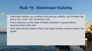 Rule 19 - Restricted Visibility
• Restricted visibility any condition that reduces visibility, and includes fog,
heavy rain, snow, hail, sandstorms, etc.
• Fog is common on the coast of British Columbia. A good lookout
becomes even more vital.
• Slow down and be ready to stop if you sight another vessel or hear a fog
signal.
 
