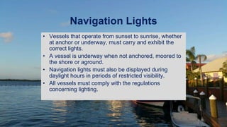 Navigation Lights
• Vessels that operate from sunset to sunrise, whether
at anchor or underway, must carry and exhibit the
correct lights.
• A vessel is underway when not anchored, moored to
the shore or aground.
• Navigation lights must also be displayed during
daylight hours in periods of restricted visibility.
• All vessels must comply with the regulations
concerning lighting.
 