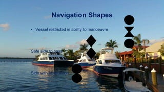 Navigation Shapes
• Vessel restricted in ability to manoeuvre
Safe side to pass
Side with obstruction
 