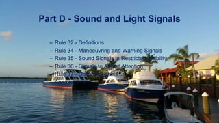 – Rule 32 - Definitions
– Rule 34 - Manoeuvring and Warning Signals
– Rule 35 - Sound Signals in Restricted Visibility
– Rule 36 - Signals to Attract Attention
– Rule 37 - Distress Signals
– Annexes I -V
Part D - Sound and Light Signals
 