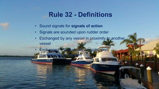 Rule 32 - Definitions
• Sound signals for signals of action
• Signals are sounded upon rudder order
• Exchanged by any vessel in proximity to another
vessel
• Exchanged if vessels are “in sight” and
manoeuvring is required
 