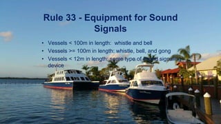Rule 33 - Equipment for Sound
Signals
• Vessels < 100m in length: whistle and bell
• Vessels >= 100m in length: whistle, bell, and gong
• Vessels < 12m in length: some type of sound signaling
device
 