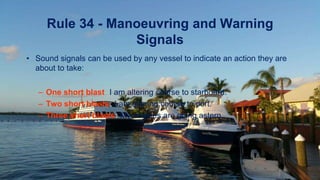 Rule 34 - Manoeuvring and Warning
Signals
• Sound signals can be used by any vessel to indicate an action they are
about to take:
– One short blast: I am altering course to starboard.
– Two short blasts: I am altering course to port.
– Three short blasts: My engines are going astern.
 