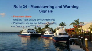 Rule 34 - Manoeuvring and Warning
Signals
– Five short blasts:
– Officially - I am unsure of your intentions;
– Practically - you are not following the rules;
– or “wake up you ***** idiot”.
 