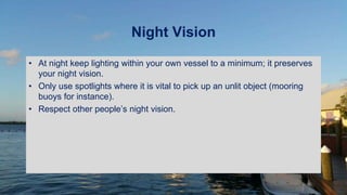 Night Vision
• At night keep lighting within your own vessel to a minimum; it preserves
your night vision.
• Only use spotlights where it is vital to pick up an unlit object (mooring
buoys for instance).
• Respect other people’s night vision.
 