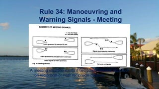 Rule 34: Manoeuvring and
Warning Signals - Meeting
A meeting situation exists if two power vessels approach
on reciprocal or near reciprocal courses.
 