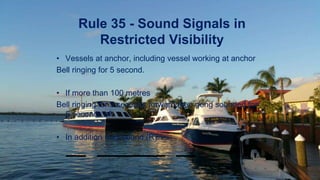 Rule 35 - Sound Signals in
Restricted Visibility
• Vessels at anchor, including vessel working at anchor
Bell ringing for 5 second.
• If more than 100 metres
Bell ringing for 5 seconds forward then gong sounded for
5 seconds aft.
• In addition may sound (R)
 