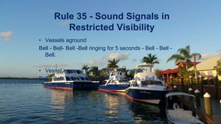 Rule 35 - Sound Signals in
Restricted Visibility
• Vessels aground
Bell - Bell- Bell -Bell ringing for 5 seconds - Bell - Bell -
Bell.
• Vessel aground if more than 100 metres
Bell - Bell- Bell -Bell ringing for 5 seconds - Bell - Bell -
Bell, then gong sounded for 5 seconds aft.
 