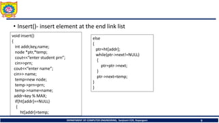 • Insert()- insert element at the end link list
DEPARTMENT OF COMPUTER ENGINEERING, Sanjivani COE, Kopargaon 9
void insert()
{
int addr,key,name;
node *ptr,*temp;
cout<<“enter student prn”;
cin>>prn;
cout<<“enter name”;
cin>> name;
temp=new node;
temp->prn=prn;
temp->name=name;
addr=key % MAX;
if(ht[addr]==NULL)
{
ht[addr]=temp;
else
{
ptr=ht[addr];
while(ptr->next!=NULL)
{
ptr=ptr->next;
}
ptr->next=temp;
}
}
 