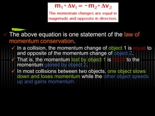 The above equation is one statement of the  law of momentum conservation .  In a collision, the momentum change of  object  1 is  equal  to and opposite of the momentum change of  object 2 .  That is, the momentum  lost by object 1  is  equal  to the momentum  gained by object 2 .  In most collisions between two objects,  one object slows down and loses momentum  while the  other object speeds up and gains momentum.  