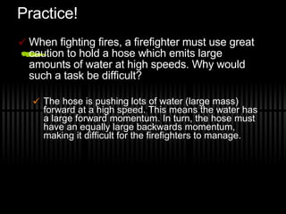 Practice! When fighting fires, a firefighter must use great caution to hold a hose which emits large amounts of water at high speeds. Why would such a task be difficult? The hose is pushing lots of water (large mass) forward at a high speed. This means the water has a large forward momentum. In turn, the hose must have an equally large backwards momentum, making it difficult for the firefighters to manage. 