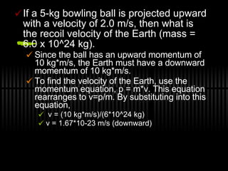 If a 5-kg bowling ball is projected upward with a velocity of 2.0 m/s, then what is the recoil velocity of the Earth (mass = 6.0 x 10^24 kg).  Since the ball has an upward momentum of 10 kg*m/s, the Earth must have a downward momentum of 10 kg*m/s.  To find the velocity of the Earth, use the momentum equation, p = m*v. This equation rearranges to v=p/m. By substituting into this equation, v = (10 kg*m/s)/(6*10^24 kg) v = 1.67*10-23 m/s (downward) 