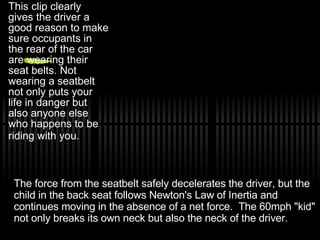 This clip clearly gives the driver a good reason to make sure occupants in the rear of the car are wearing their seat belts. Not wearing a seatbelt not only puts your life in danger but also anyone else who happens to be riding with you.   The force from the seatbelt safely decelerates the driver, but the child in the back seat follows Newton's Law of Inertia and continues moving in the absence of a net force.  The 60mph &quot;kid&quot; not only breaks its own neck but also the neck of the driver.  