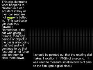 This clip illustrates what happens to children in a car accident if they or their car seat are not properly belted in.  (This particular car seat was flawed.) Remember, if the car was going 55mph, then any person or object in the car is also going that fast and will continue to go that fast until a net force acts on them to slow them down.  It should be pointed out that the rotating dial makes 1 rotation in 1/10th of a second.  It was used to measure small intervals of time on the film  (pre-digital clock) 
