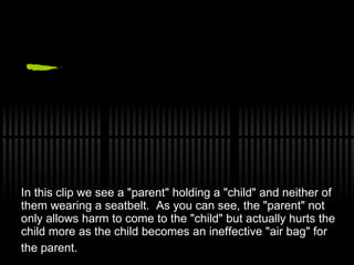 In this clip we see a &quot;parent&quot; holding a &quot;child&quot; and neither of them wearing a seatbelt.  As you can see, the &quot;parent&quot; not only allows harm to come to the &quot;child&quot; but actually hurts the child more as the child becomes an ineffective &quot;air bag&quot; for the parent.   