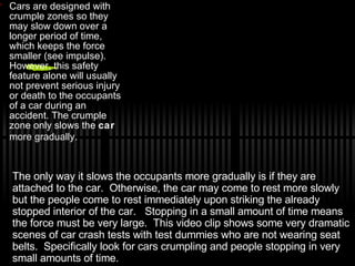 Cars are designed with crumple zones so they may slow down over a longer period of time, which keeps the force smaller (see impulse).  However, this safety feature alone will usually not prevent serious injury or death to the occupants of a car during an accident. The crumple zone only slows the  car  more gradually.   The only way it slows the occupants more gradually is if they are attached to the car.  Otherwise, the car may come to rest more slowly but the people come to rest immediately upon striking the already stopped interior of the car.  Stopping in a small amount of time means the force must be very large.  This video clip shows some very dramatic scenes of car crash tests with test dummies who are not wearing seat belts.  Specifically look for cars crumpling and people stopping in very small amounts of time.  