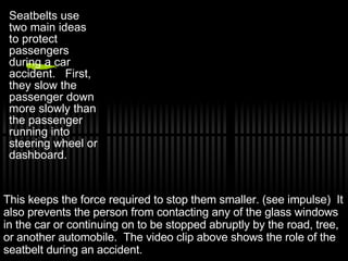 Seatbelts use two main ideas to protect passengers during a car accident.  First, they slow the passenger down more slowly than the passenger running into steering wheel or dashboard.  This keeps the force required to stop them smaller. (see impulse)  It also prevents the person from contacting any of the glass windows in the car or continuing on to be stopped abruptly by the road, tree, or another automobile.  The video clip above shows the role of the seatbelt during an accident. 