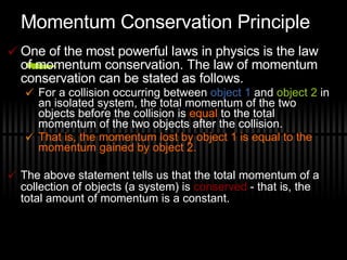 Momentum Conservation Principle One of the most powerful laws in physics is the law of momentum conservation. The law of momentum conservation can be stated as follows. For a collision occurring between  object 1  and  object 2  in an isolated system, the total momentum of the two objects before the collision is  equal  to the total momentum of the two objects after the collision.  That is, the momentum lost by object 1 is equal to the momentum gained by object 2. The above statement tells us that the total momentum of a collection of objects (a system) is  conserved  - that is, the total amount of momentum is a constant.  