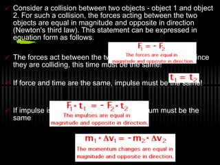 Consider a collision between two objects - object 1 and object 2. For such a collision, the forces acting between the two objects are equal in magnitude and opposite in direction (Newton's third law). This statement can be expressed in equation form as follows. The forces act between the two objects for a set time.  Since they are colliding, this time must be the same! If force and time are the same, impulse must be the same! If impulse is the same, change in momentum must be the same 