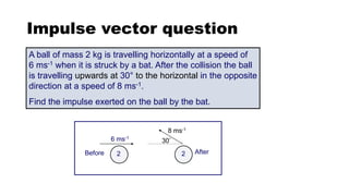 Impulse vector question
A ball of mass 2 kg is travelling horizontally at a speed of
6 ms-1 when it is struck by a bat. After the collision the ball
is travelling upwards at 30° to the horizontal in the opposite
direction at a speed of 8 ms-1.
Find the impulse exerted on the ball by the bat.
2
6 ms-1
Before 2 After
8 ms-1
30°
 