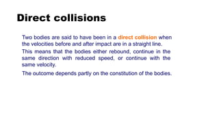 Direct collisions
Two bodies are said to have been in a direct collision when
the velocities before and after impact are in a straight line.
The outcome depends partly on the constitution of the bodies.
This means that the bodies either rebound, continue in the
same direction with reduced speed, or continue with the
same velocity.
 