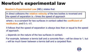 Newton’s experimental law
In direct collisions the relative velocity of the two bodies is reversed and
the speed of separation is e times the speed of approach
It follows that the speed of separation is always less than or equal to the speed
of approach.
e depends on the nature of the two surfaces in contact.
For example, between a tennis ball and a concrete floor e will be close to 1, but
e will be much lower between a tennis ball and a carpeted floor.
Newton’s Experimental Law (NEL) states that:
where e is a constant for two surfaces in contact called the coefficient of
restitution, and 0 ≤ e ≤1.
 