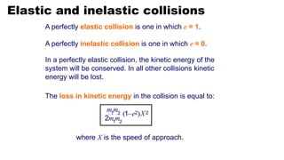 Elastic and inelastic collisions
A perfectly elastic collision is one in which e = 1.
In a perfectly elastic collision, the kinetic energy of the
system will be conserved. In all other collisions kinetic
energy will be lost.
A perfectly inelastic collision is one in which e = 0.
The loss in kinetic energy in the collision is equal to:
where X is the speed of approach.
( )
mm
e X
mm
 2 2
1 2
1 2
1
2
 