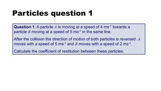 Particles question 1
Question 1: A particle A is moving at a speed of 4 ms-1 towards a
particle B moving at a speed of 5 ms-1 in the same line.
After the collision the direction of motion of both particles is reversed. A
moves with a speed of 5 ms-1 and B moves with a speed of 2 ms-1.
Calculate the coefficient of restitution between these particles.
 
