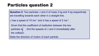 Question 2: Two particles A and B of mass 3 kg and 4 kg respectively
are travelling towards each other in a straight line.
A has a speed of 10 ms-1 and B has a speed of 2 ms-1.
State the direction of motion of each particle.
Given that the coefficient of restitution between the two
particles is , find the speeds of A and B immediately after
the collision.
Particles question 2
1
3
 