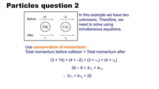 Particles question 2
Use conservation of momentum:
Total momentum before collision = Total momentum after
In this example we have two
unknowns. Therefore, we
need to solve using
simultaneous equations.
30 – 8 = 3v1 + 4v2
(3 × 10) + (4 × –2) = (3 × v1) + (4 × v2)
 3v1 + 4v2 = 22
4 kg
Before
After
10 –2
v1 v2
3 kg
 