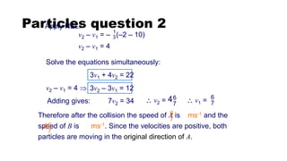 Particles question 2
Apply NEL:
v2 – v1 = – (–2 – 10)
1
3
Solve the equations simultaneously:
Therefore after the collision the speed of A is ms-1 and the
speed of B is ms-1. Since the velocities are positive, both
particles are moving in the original direction of A.
6
7
6
7
4
Adding gives: 7v2 = 34 6
7
4
 v2 =
v2 – v1 = 4 
v2 – v1 = 4
3v2 – 3v1 = 12
3v1 + 4v2 = 22
6
7
 v1 =
 