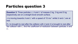 Particles question 3
Question 3: Three particles A, B and C of masses 2 kg, 3 kg and 5 kg
respectively are on a straight level smooth surface.
A is moving towards B and C with a speed of 15 ms-1 whilst B and C are at
rest.
If A is brought to rest after the collision with B and B is brought to rest after
the collision with C, find the coefficient of restitution between particles B and
C.
 
