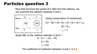 Particles question 3
Now that we know the speed of B after the first collision, we
can examine the collision between B and C.
Using conservation of momentum:
(3 × 10) + (5 × 0) = (3 × 0) + (5 × v2)
Apply NEL to the collision between B and C:
6 – 0 = – e(0 – 10)
The coefficient of restitution between B and C is 0.6.
30 = 5v2
6 = 10e
 e = 0.6
 v2 = 6
10 0
0 v2
Before
After
3kg 5kg
 