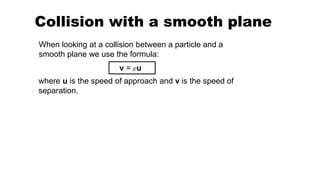 Collision with a smooth plane
v = eu
When looking at a collision between a particle and a
smooth plane we use the formula:
where u is the speed of approach and v is the speed of
separation.
 