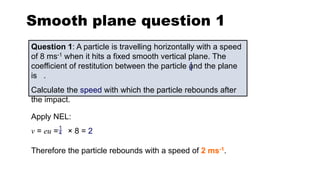 Smooth plane question 1
Question 1: A particle is travelling horizontally with a speed
of 8 ms-1 when it hits a fixed smooth vertical plane. The
coefficient of restitution between the particle and the plane
is .
Calculate the speed with which the particle rebounds after
the impact.
Apply NEL:
v = eu = × 8 = 2
Therefore the particle rebounds with a speed of 2 ms-1.
1
4
1
4
 