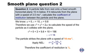 Smooth plane question 2
Question 2: A particle falls from rest onto a fixed smooth
horizontal plane 10 m below. If it rebounds from the plane
with a speed of 3.5 ms-1, calculate the coefficient of
restitution between the particle and the plane.
We know: u = 0, s = 10, a = 9.8
v2 = 0 + 2 × 9.8 × 10 = 196
The particle strikes the plane with a speed of 14 ms-1.
Apply NEL: .
3 5 1
=
4
14
v
e u
 
Therefore the coefficient of restitution is ¼.
 v = 14
Therefore we use v2 = u2 + 2as to calculate the speed of the
particle as it collides with the plane.
 