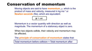 Conservation of momentum
Total momentum before collision = Total momentum after
p = mv
The principle of conservation of momentum states that:
Moving objects are said to have momentum, p, which is the
product of mass and velocity, measured in kg ms-1 or
Newton seconds (Ns), which are equivalent.
Momentum is a vector quantity with direction as well as
magnitude. The momentum of a stationary object is zero.
When two objects collide, their velocity and momentum may
be affected.
 