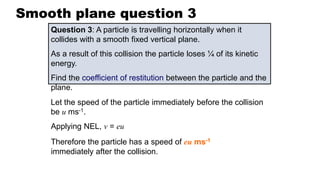 Smooth plane question 3
Question 3: A particle is travelling horizontally when it
collides with a smooth fixed vertical plane.
As a result of this collision the particle loses ¼ of its kinetic
energy.
Find the coefficient of restitution between the particle and the
plane.
Let the speed of the particle immediately before the collision
be u ms-1.
Applying NEL, v = eu
Therefore the particle has a speed of eu ms-1
immediately after the collision.
 