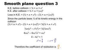 Smooth plane question 3
K.E. before collision = ½ × m × u2
K.E. after collision = ½ × m × (eu)2
Since the particle loses ¼ of its kinetic energy in the
collision
(½ × m × u2) – (½ × m × (eu)2) = ¼(½ × m × u2)
Therefore the coefficient of restitution is .
3
2
Loss in K.E. = (½ × m × u2) – (½ × m × (eu)2)
½m(u2 – e2u2) = ¼(½mu2)
3
4
e2 =
4mu2 – 4me2u2 = mu2
4 – 4e2 = 1
3
2
 e =
 