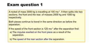 Exam question 1
A rocket of mass 3000 kg is travelling at 100 ms-1. It then splits into two
sections, the front and the rear, of masses 2000 kg and 1000 kg
respectively.
Both pieces continue to travel in the same direction as before the
separation.
If the speed of the front section is 125 ms-1 after the separation find:
a) The impulse exerted on the front piece as a result of the
separation.
b) The speed of the rear section after the separation.
 