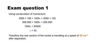 Exam question 1
Using conservation of momentum:
3000 × 100 = 1000v + 2000 × 125
Therefore the rear section of the rocket is travelling at a speed of 50 ms-1
after separation.
300 000 = 1000v + 250 000
1000v = 50000
v = 50
 
