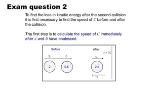 Exam question 2
Before After
2.5
v1
0.5
2
0
5
v2
e = ½
To find the loss in kinetic energy after the second collision
it is first necessary to find the speed of C before and after
the collision.
The first step is to calculate the speed of C immediately
after A and B have coalesced.
 