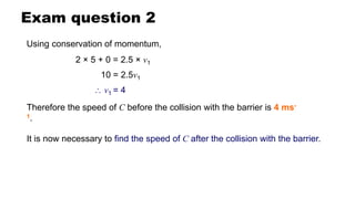 Exam question 2
Using conservation of momentum,
2 × 5 + 0 = 2.5 × v1
Therefore the speed of C before the collision with the barrier is 4 ms-
1.
It is now necessary to find the speed of C after the collision with the barrier.
10 = 2.5v1
 v1 = 4
 