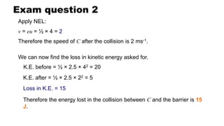 Exam question 2
Apply NEL:
v = eu = ½ × 4 = 2
Therefore the speed of C after the collision is 2 ms-1.
We can now find the loss in kinetic energy asked for.
K.E. before = ½ × 2.5 × 42 = 20
Therefore the energy lost in the collision between C and the barrier is 15
J.
Loss in K.E. = 15
K.E. after = ½ × 2.5 × 22 = 5
 